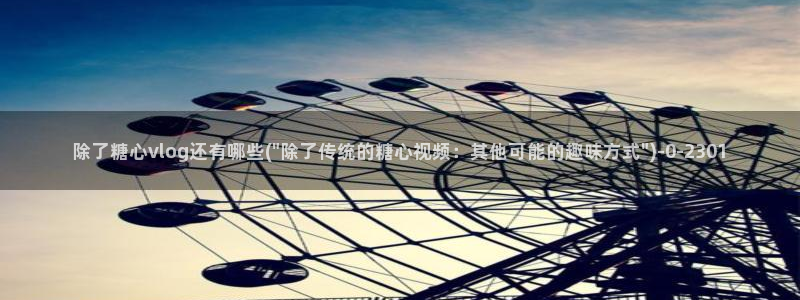  糖心vlog演员表：除了糖心vlog还有哪些(\